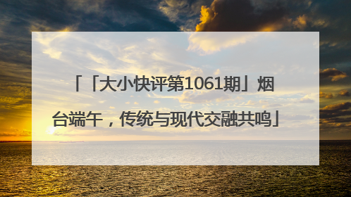 「大小快评第1061期」烟台端午，传统与现代交融共鸣