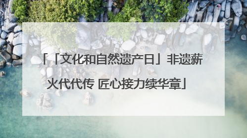 「文化和自然遗产日」非遗薪火代代传 匠心接力续华章