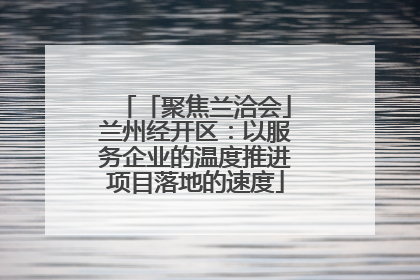 「聚焦兰洽会」兰州经开区：以服务企业的温度推进项目落地的速度