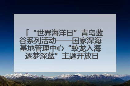 “世界海洋日”青岛蓝谷系列活动——国家深海基地管理中心“蛟龙入海 逐梦深蓝”主题开放日活动成功举办