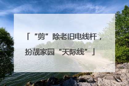 “剪”除老旧电线杆，扮靓家园“天际线”