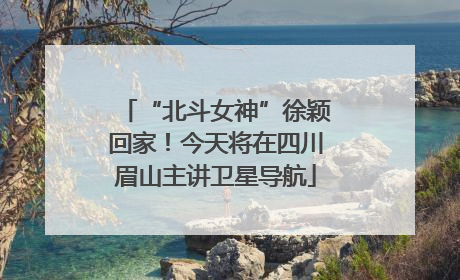 “北斗女神”徐颖回家！今天将在四川眉山主讲卫星导航