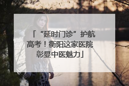 “延时门诊”护航高考！衡阳这家医院彰显中医魅力