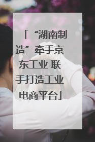 “湖南制造”牵手京东工业 联手打造工业电商平台