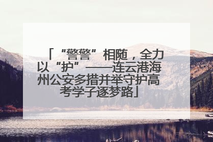 “警警”相随，全力以“护”——连云港海州公安多措并举守护高考学子逐梦路