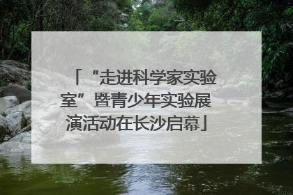 “走进科学家实验室”暨青少年实验展演活动在长沙启幕