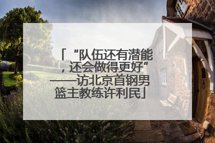 “队伍还有潜能，还会做得更好”——访北京首钢男篮主教练许利民