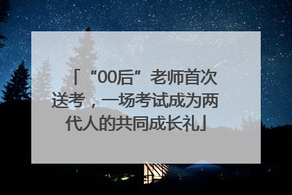 “00后”老师首次送考，一场考试成为两代人的共同成长礼