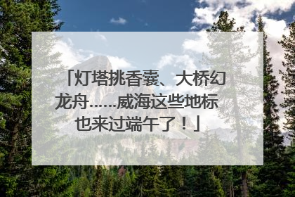 灯塔挑香囊、大桥幻龙舟……威海这些地标也来过端午了！