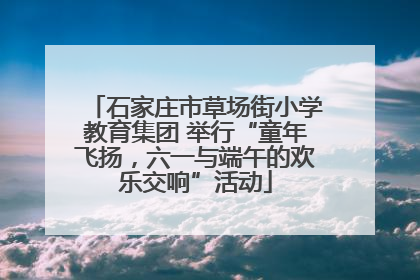 石家庄市草场街小学教育集团 举行“童年飞扬，六一与端午的欢乐交响”活动