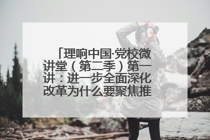 理响中国·党校微讲堂（第二季）第一讲：进一步全面深化改革为什么要聚焦推进中国式现代化