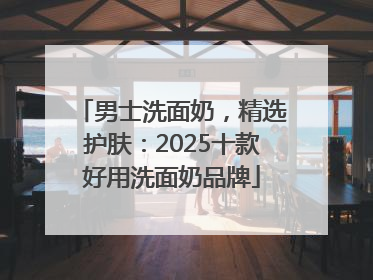 男士洗面奶，精选护肤：2025十款好用洗面奶品牌