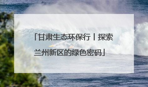 甘肃生态环保行丨探索兰州新区的绿色密码