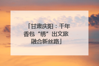 甘肃庆阳：千年香包“绣”出文旅融合新丝路