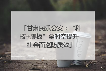 甘肃民乐公安：“科技+脚板”全时空提升社会面巡防质效