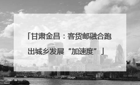 甘肃金昌：客货邮融合跑出城乡发展“加速度”