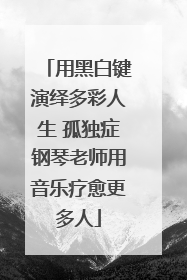 用黑白键演绎多彩人生 孤独症钢琴老师用音乐疗愈更多人