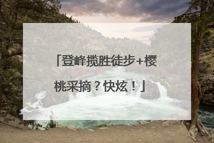 登峰揽胜徒步+樱桃采摘？快炫！