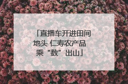 直播车开进田间地头 仁寿农产品乘“数”出山