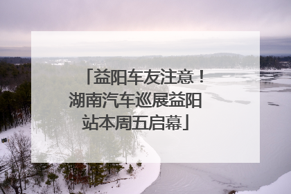 益阳车友注意！湖南汽车巡展益阳站本周五启幕