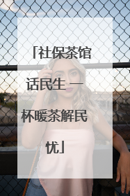 社保茶馆话民生 一杯暖茶解民忧