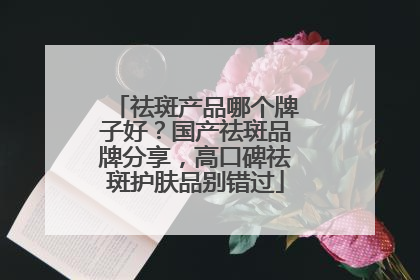 祛斑产品哪个牌子好？国产祛斑品牌分享，高口碑祛斑护肤品别错过