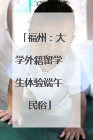 福州：大学外籍留学生体验端午民俗