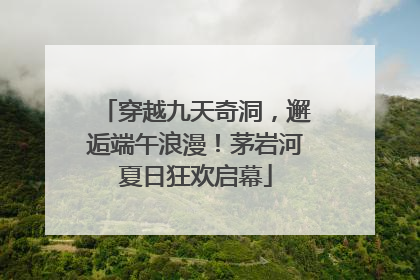 穿越九天奇洞，邂逅端午浪漫！茅岩河夏日狂欢启幕