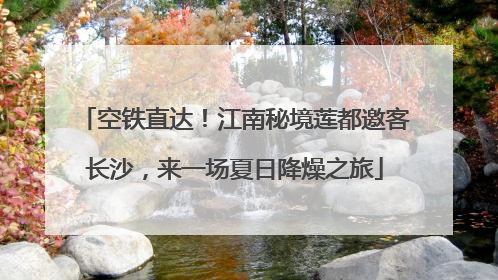 空铁直达！江南秘境莲都邀客长沙，来一场夏日降燥之旅