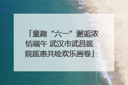 童趣“六一”邂逅浓情端午 武汉市武昌医院医患共绘欢乐画卷