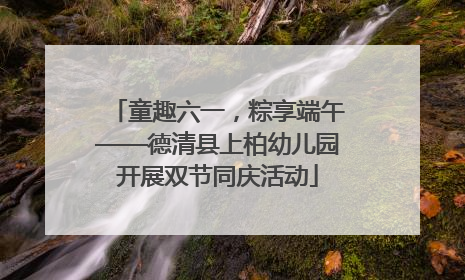 童趣六一，粽享端午——德清县上柏幼儿园开展双节同庆活动