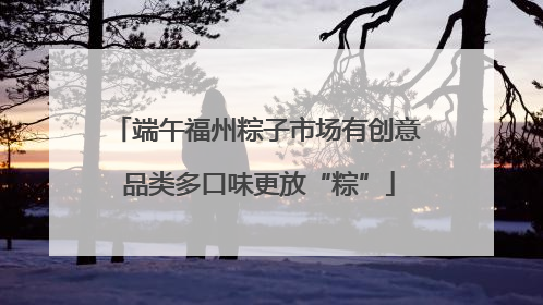 端午福州粽子市场有创意 品类多口味更放“粽”