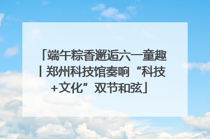 端午粽香邂逅六一童趣丨郑州科技馆奏响“科技+文化”双节和弦