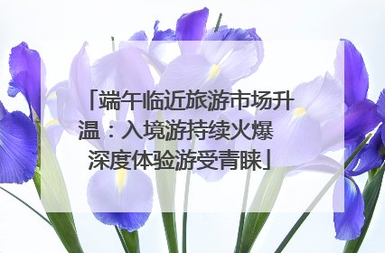 端午临近旅游市场升温：入境游持续火爆 深度体验游受青睐