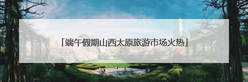 端午假期山西太原旅游市场火热