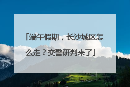 端午假期，长沙城区怎么走？交警研判来了