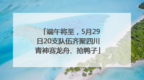 端午将至，5月29日20支队伍齐聚四川青神赛龙舟、抢鸭子