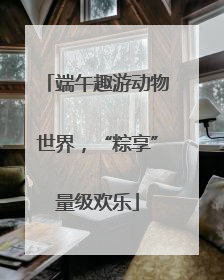 端午趣游动物世界，“粽享”量级欢乐