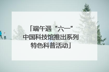 端午遇“六一” 中国科技馆推出系列特色科普活动