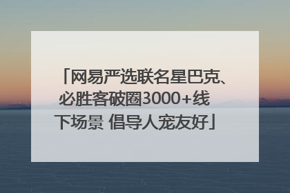 网易严选联名星巴克、必胜客破圈3000+线下场景 倡导人宠友好
