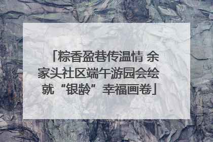 粽香盈巷传温情 余家头社区端午游园会绘就“银龄”幸福画卷