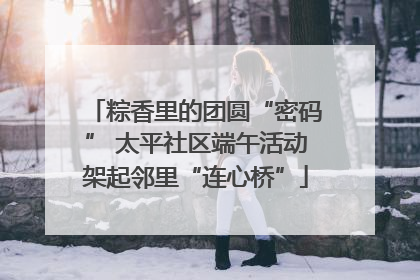 粽香里的团圆“密码” 太平社区端午活动架起邻里“连心桥”