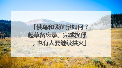 俄乌和谈前景如何？起草备忘录、完成换俘，也有人要继续拱火