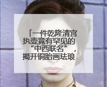 一件乾隆清宫执壶竟有罕见的“中西联名”，揭开铜胎画珐琅器的神秘面纱