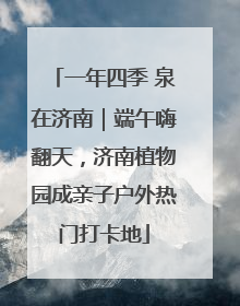 一年四季 泉在济南｜端午嗨翻天，济南植物园成亲子户外热门打卡地