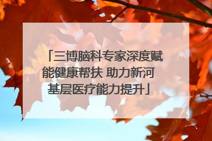 三博脑科专家深度赋能健康帮扶 助力新河基层医疗能力提升