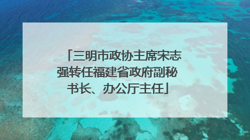 三明市政协主席宋志强转任福建省政府副秘书长、办公厅主任