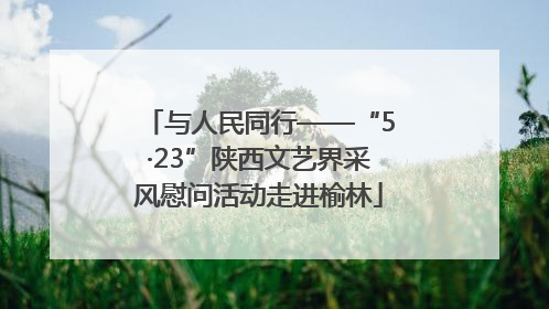 与人民同行——“5·23”陕西文艺界采风慰问活动走进榆林
