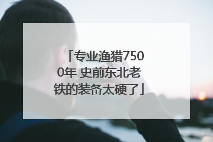 专业渔猎7500年 史前东北老铁的装备太硬了