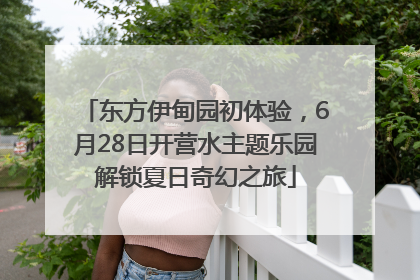 东方伊甸园初体验，6月28日开营水主题乐园解锁夏日奇幻之旅